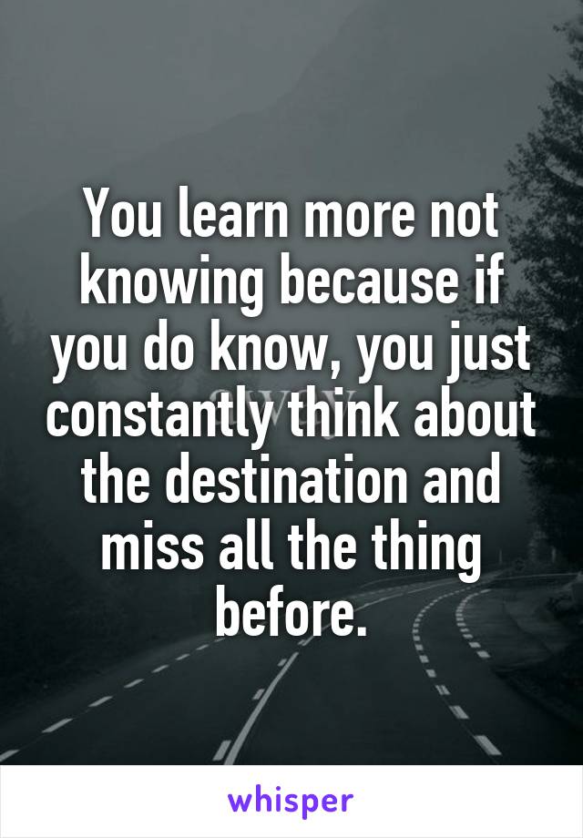 You learn more not knowing because if you do know, you just constantly think about the destination and miss all the thing before.
