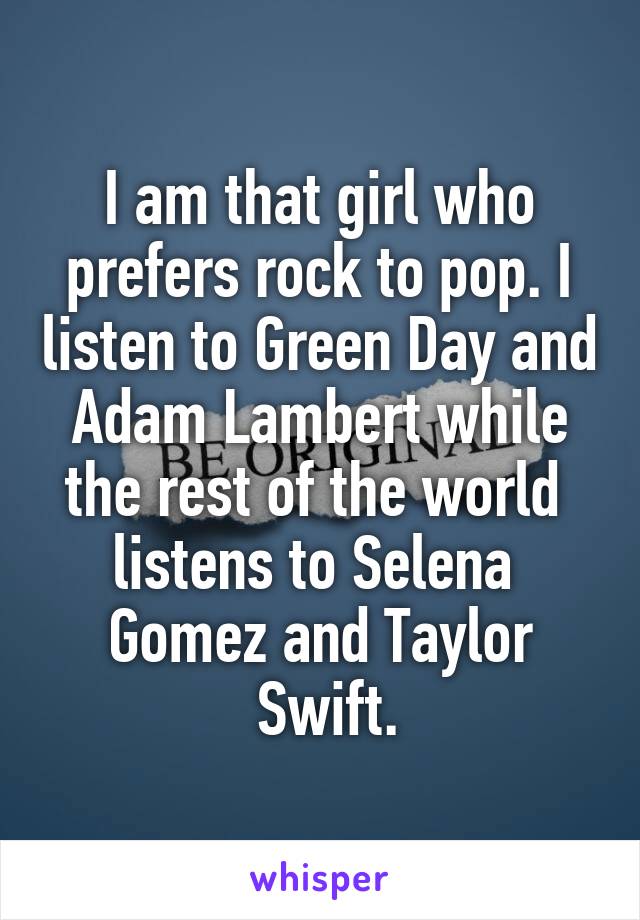 I am that girl who prefers rock to pop. I listen to Green Day and Adam Lambert while the rest of the world 
listens to Selena 
Gomez and Taylor
 Swift.