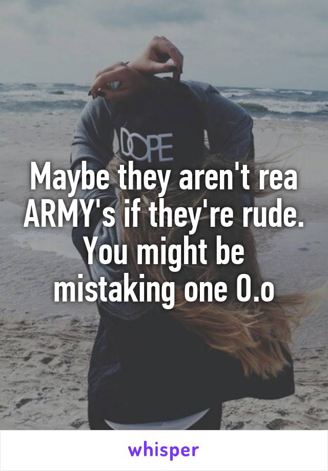 Maybe they aren't rea ARMY's if they're rude. You might be mistaking one O.o
