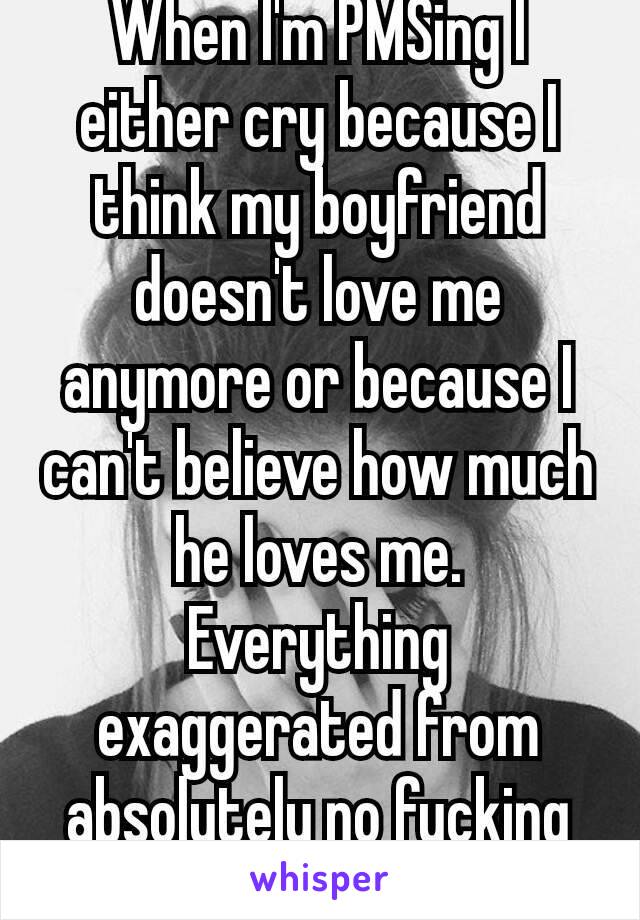 When I'm PMSing I either cry because I think my boyfriend doesn't love me anymore or because I can't believe how much he loves me. Everything exaggerated from absolutely no fucking reason. 😂