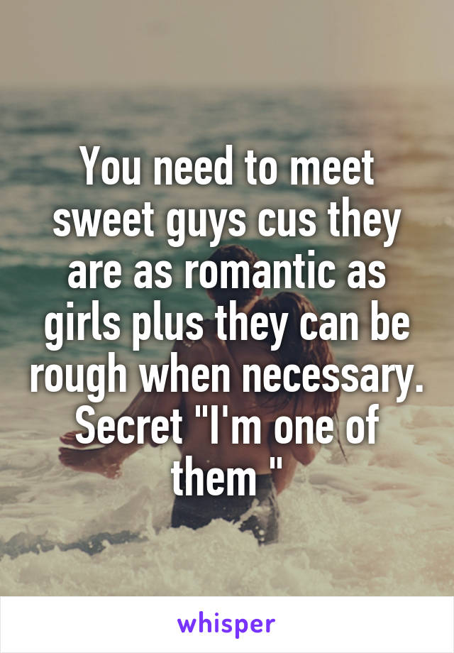 You need to meet sweet guys cus they are as romantic as girls plus they can be rough when necessary. Secret "I'm one of them "