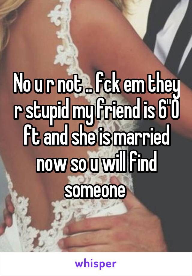 No u r not .. fck em they r stupid my friend is 6"0 ft and she is married now so u will find someone 