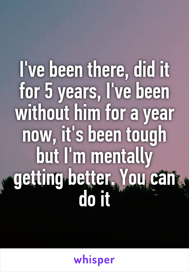 I've been there, did it for 5 years, I've been without him for a year now, it's been tough but I'm mentally getting better. You can do it