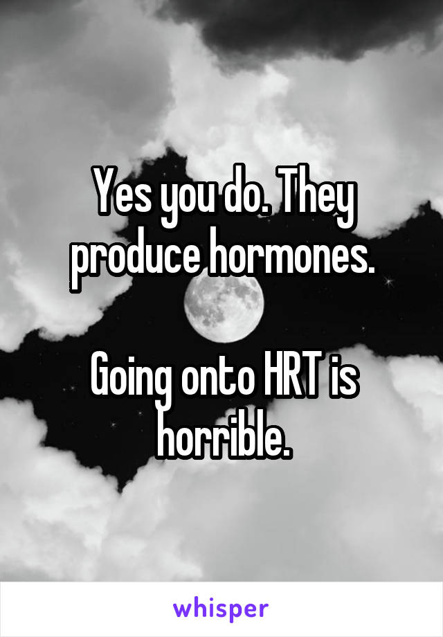 Yes you do. They produce hormones.

Going onto HRT is horrible.