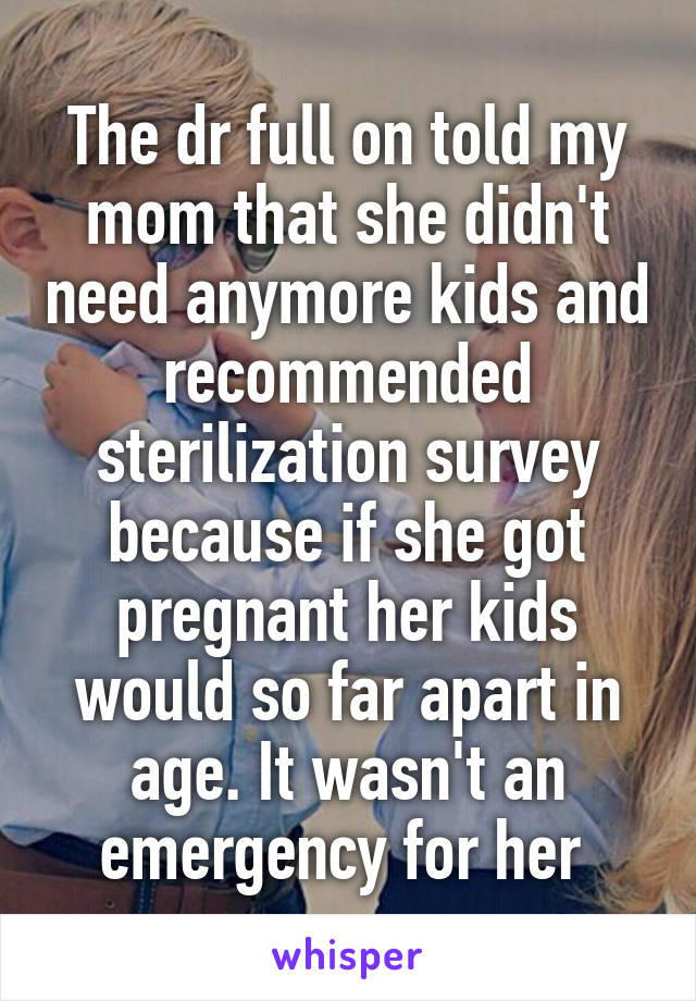 The dr full on told my mom that she didn't need anymore kids and recommended sterilization survey because if she got pregnant her kids would so far apart in age. It wasn't an emergency for her 