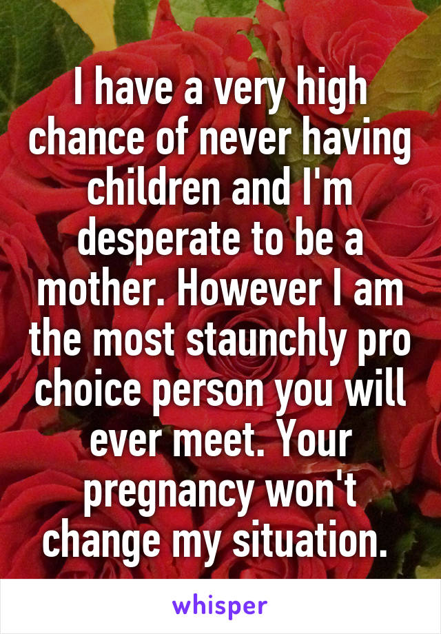 I have a very high chance of never having children and I'm desperate to be a mother. However I am the most staunchly pro choice person you will ever meet. Your pregnancy won't change my situation. 