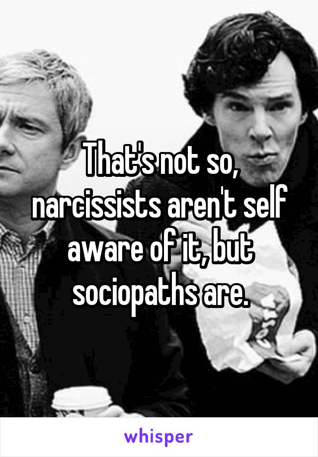 That's not so, narcissists aren't self aware of it, but sociopaths are.