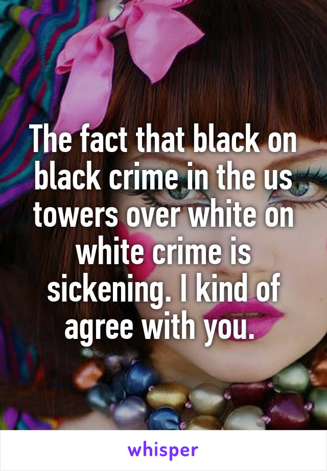 The fact that black on black crime in the us towers over white on white crime is sickening. I kind of agree with you. 