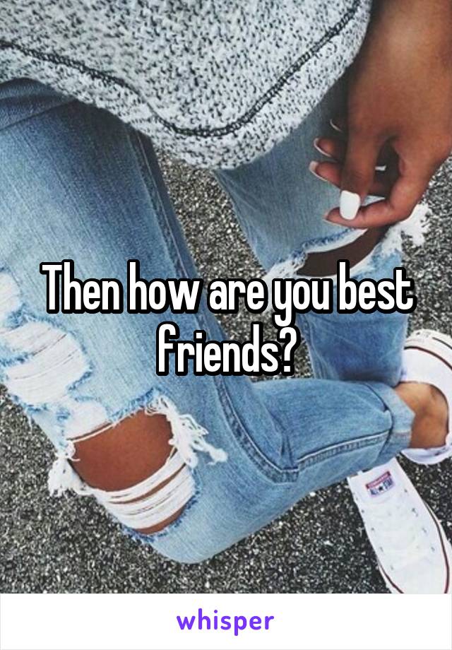 Then how are you best friends?