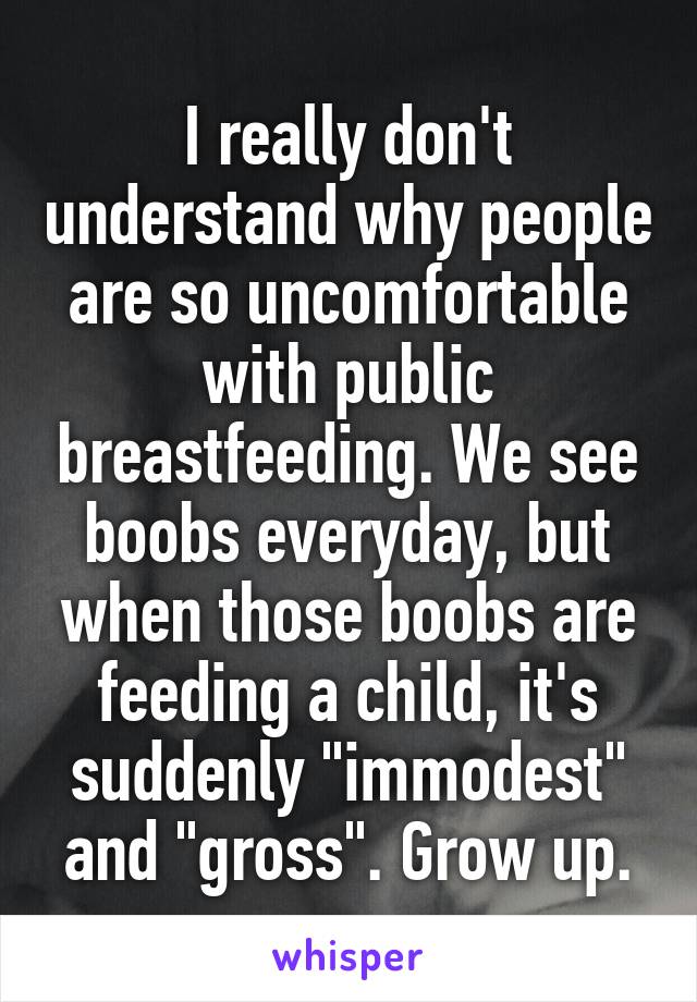 I really don't understand why people are so uncomfortable with public breastfeeding. We see boobs everyday, but when those boobs are feeding a child, it's suddenly "immodest" and "gross". Grow up.