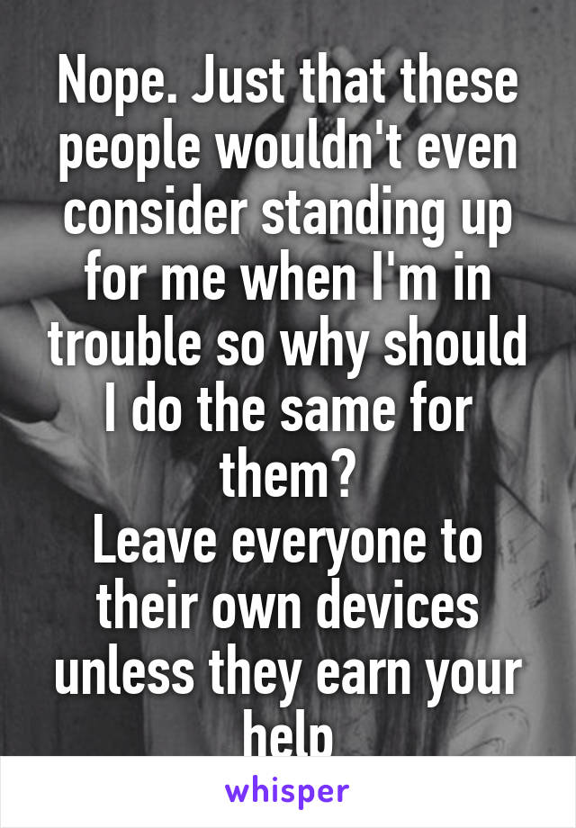 Nope. Just that these people wouldn't even consider standing up for me when I'm in trouble so why should I do the same for them?
Leave everyone to their own devices unless they earn your help