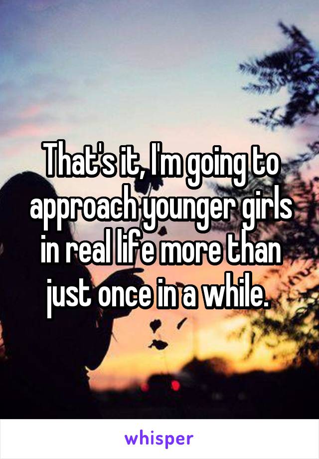 That's it, I'm going to approach younger girls in real life more than just once in a while. 