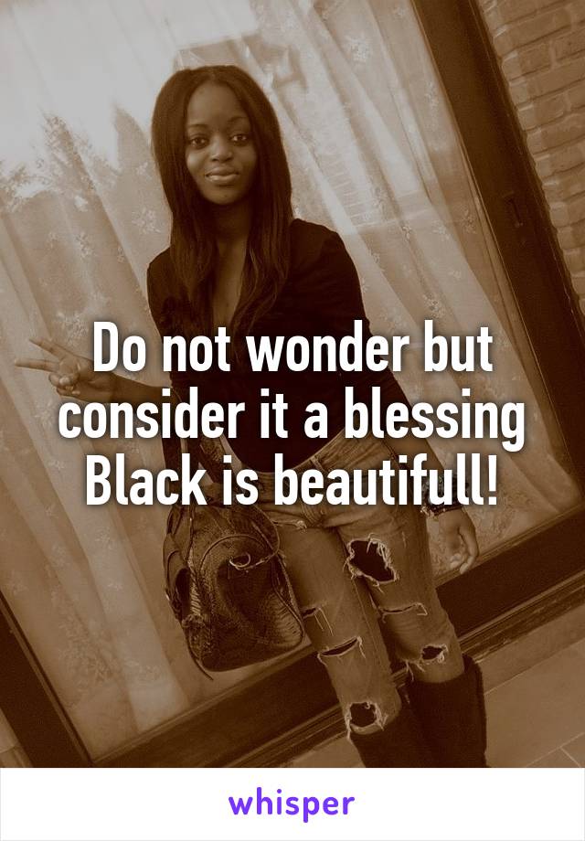 Do not wonder but consider it a blessing
Black is beautifull!