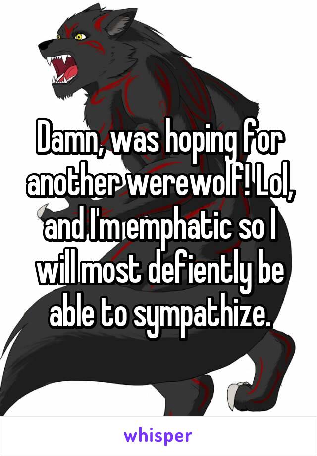 Damn, was hoping for another werewolf! Lol, and I'm emphatic so I will most defiently be able to sympathize.