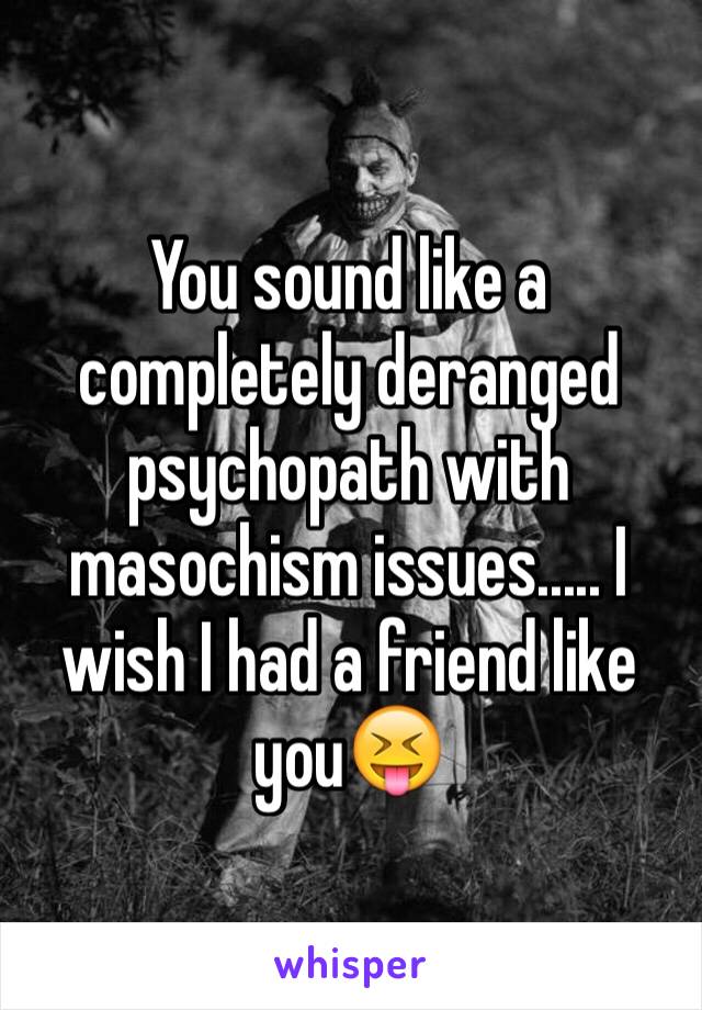 You sound like a completely deranged psychopath with masochism issues..... I wish I had a friend like you😝 