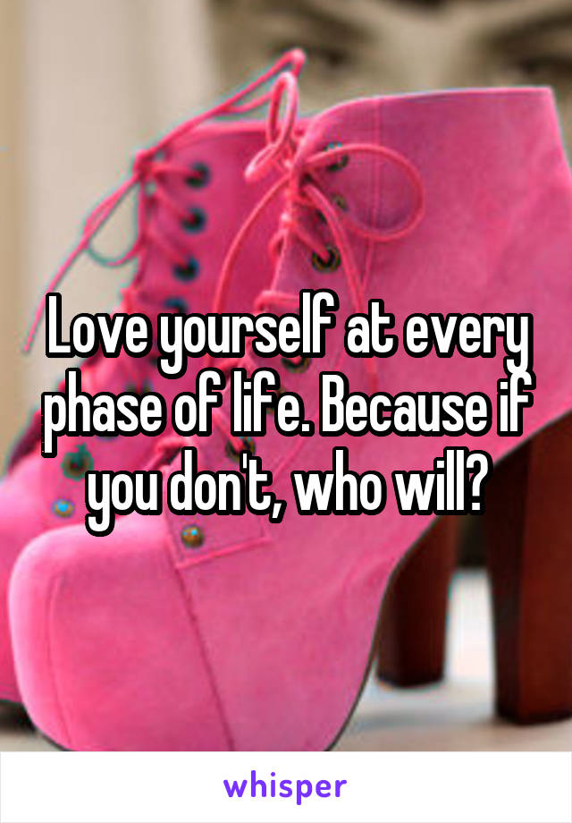 Love yourself at every phase of life. Because if you don't, who will?