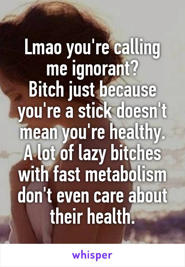 Lmao you're calling me ignorant?
Bitch just because you're a stick doesn't mean you're healthy.
A lot of lazy bitches with fast metabolism don't even care about their health.