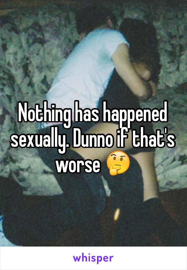 Nothing has happened sexually. Dunno if that's worse 🤔