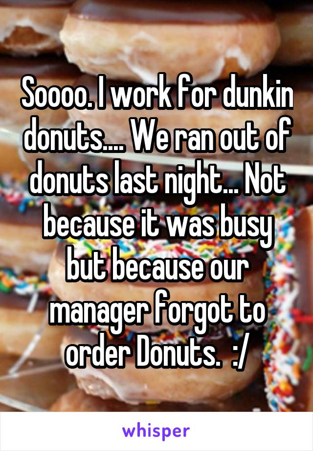 Soooo. I work for dunkin donuts.... We ran out of donuts last night... Not because it was busy but because our manager forgot to order Donuts.  :/