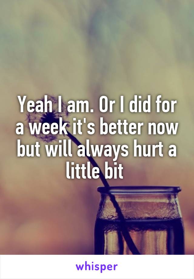 Yeah I am. Or I did for a week it's better now but will always hurt a little bit 