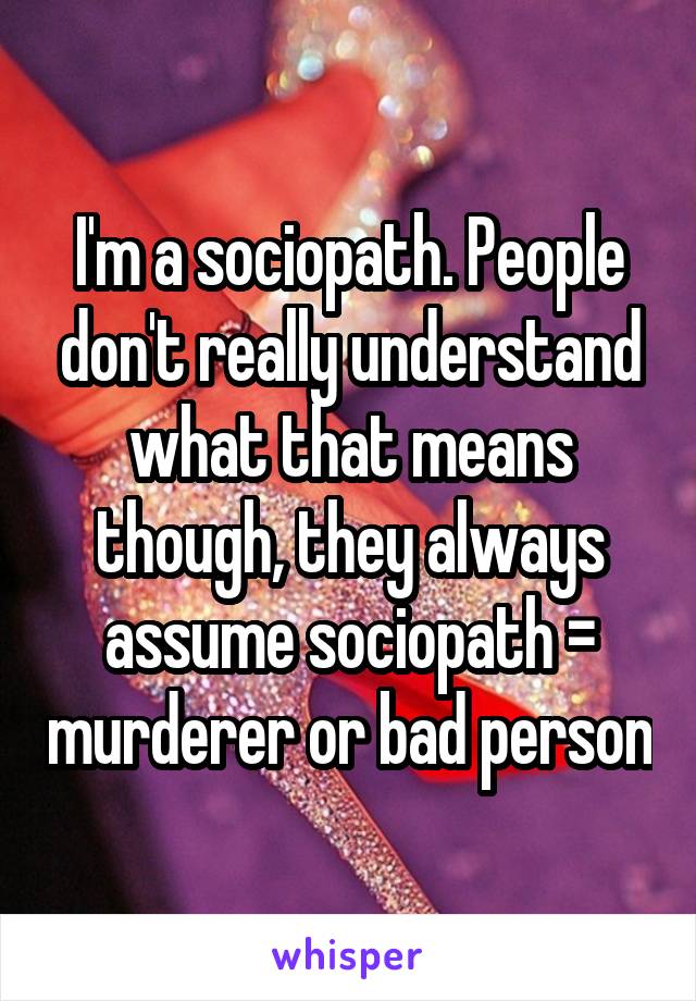I'm a sociopath. People don't really understand what that means though, they always assume sociopath = murderer or bad person