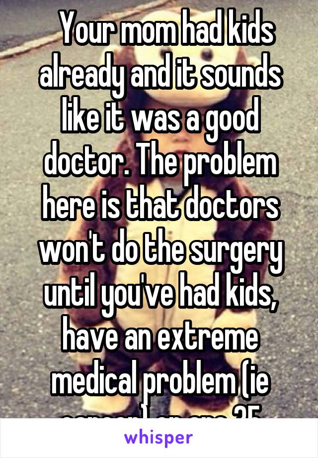   Your mom had kids already and it sounds like it was a good doctor. The problem here is that doctors won't do the surgery until you've had kids, have an extreme medical problem (ie cancer) or are 35