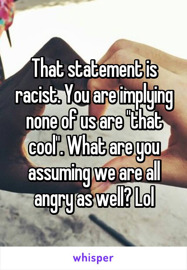 That statement is racist. You are implying none of us are "that cool". What are you assuming we are all angry as well? Lol