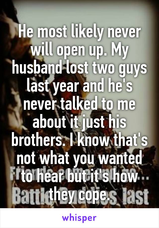 He most likely never will open up. My husband lost two guys last year and he's never talked to me about it just his brothers. I know that's not what you wanted to hear but it's how they cope.