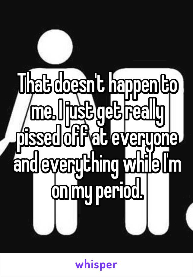 That doesn't happen to me. I just get really pissed off at everyone and everything while I'm on my period.