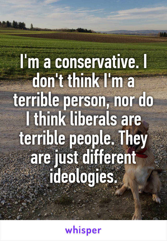 I'm a conservative. I don't think I'm a terrible person, nor do I think liberals are terrible people. They are just different ideologies.