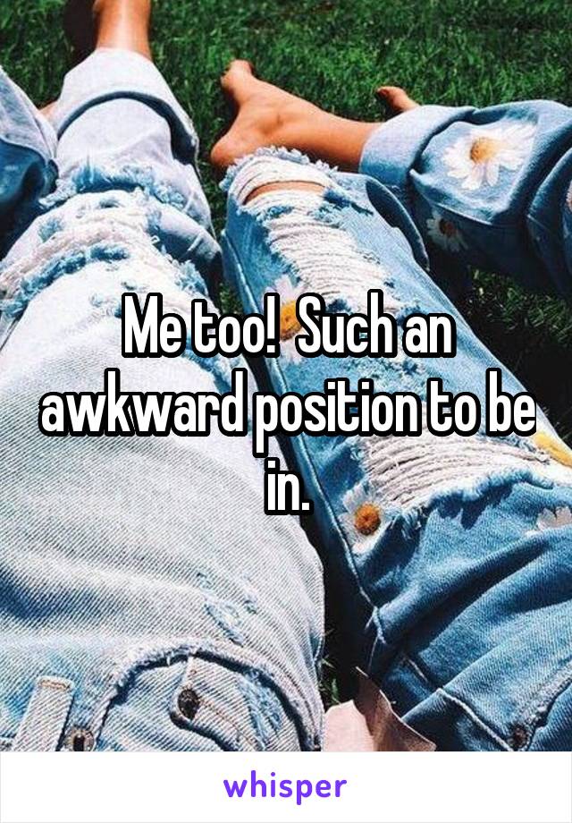 Me too!  Such an awkward position to be in.
