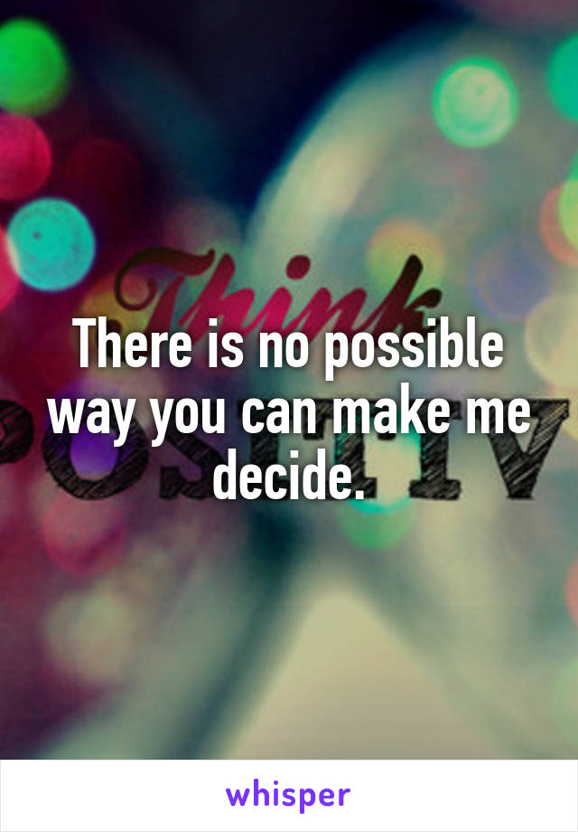 There is no possible way you can make me decide.