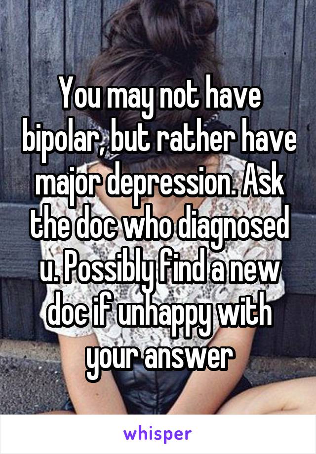 You may not have bipolar, but rather have major depression. Ask the doc who diagnosed u. Possibly find a new doc if unhappy with your answer