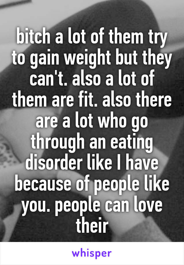 bitch a lot of them try to gain weight but they can't. also a lot of them are fit. also there are a lot who go through an eating disorder like I have because of people like you. people can love their