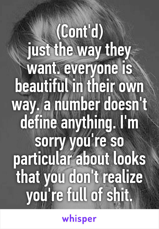 (Cont'd)
just the way they want. everyone is beautiful in their own way. a number doesn't define anything. I'm sorry you're so particular about looks that you don't realize you're full of shit.