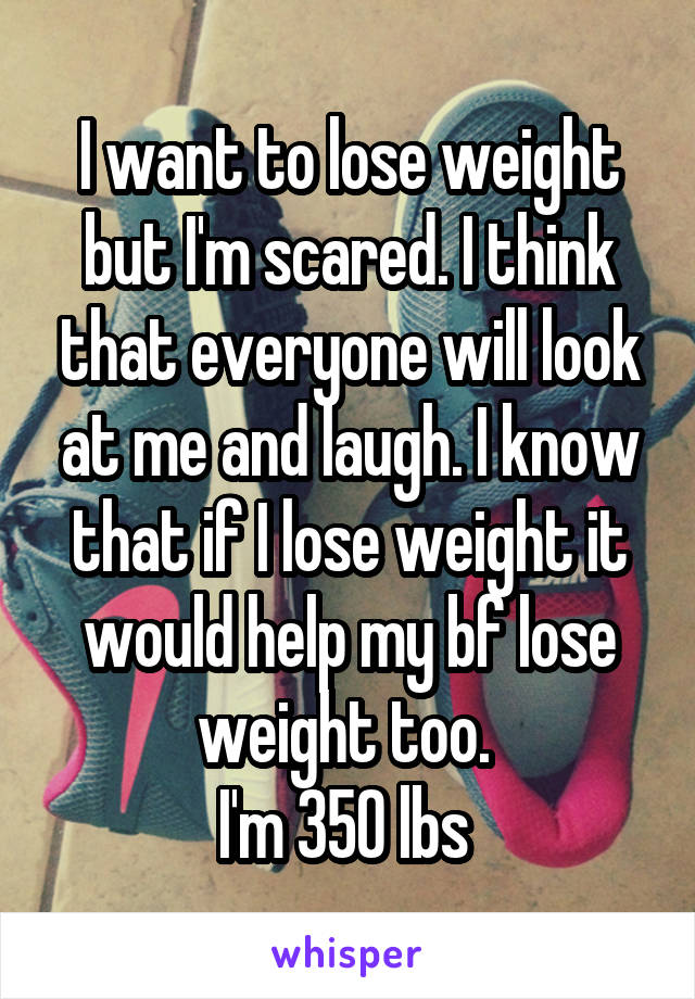 I want to lose weight but I'm scared. I think that everyone will look at me and laugh. I know that if I lose weight it would help my bf lose weight too. 
I'm 350 lbs 