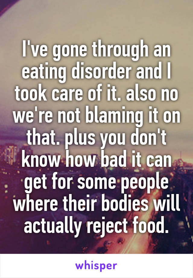 I've gone through an eating disorder and I took care of it. also no we're not blaming it on that. plus you don't know how bad it can get for some people where their bodies will actually reject food.