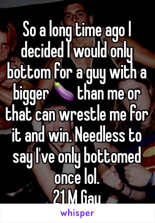 So a long time ago I decided I would only bottom for a guy with a bigger 🍆 than me or that can wrestle me for it and win. Needless to say I've only bottomed once lol. 
21 M Gay 