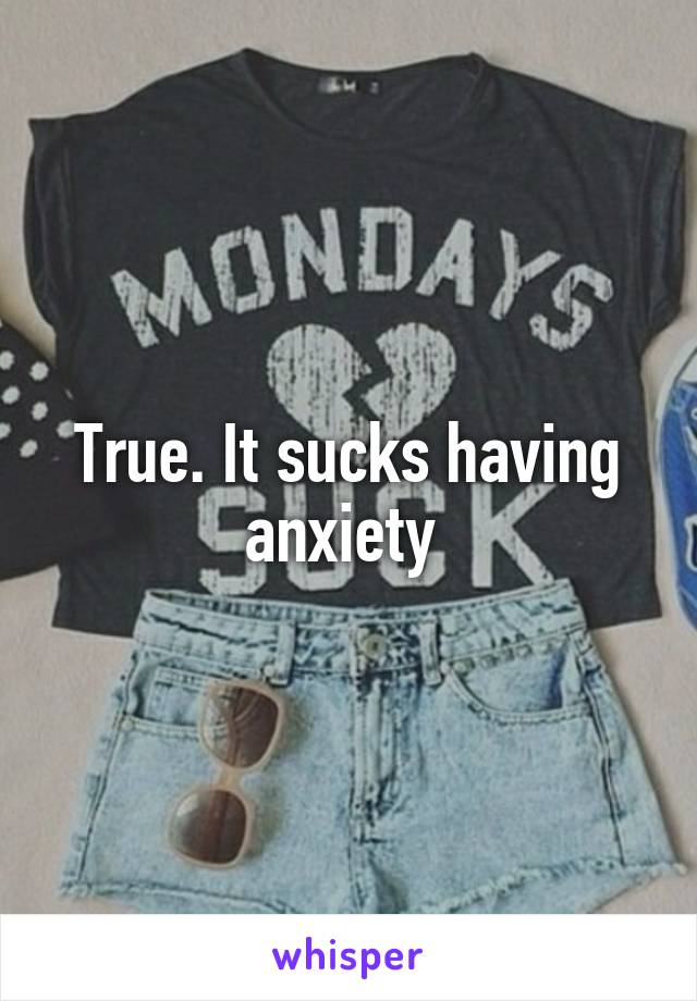 True. It sucks having anxiety 