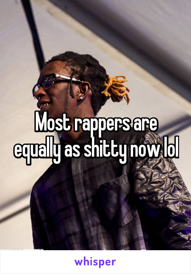 Most rappers are equally as shitty now lol