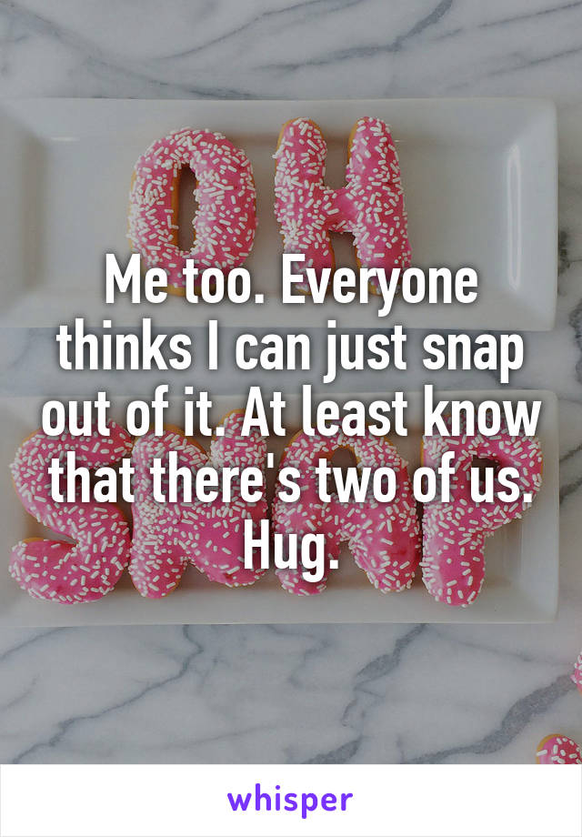 Me too. Everyone thinks I can just snap out of it. At least know that there's two of us. Hug.