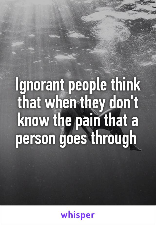 Ignorant people think that when they don't know the pain that a person goes through 
