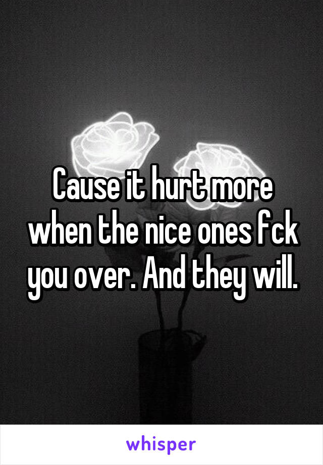 Cause it hurt more when the nice ones fck you over. And they will.