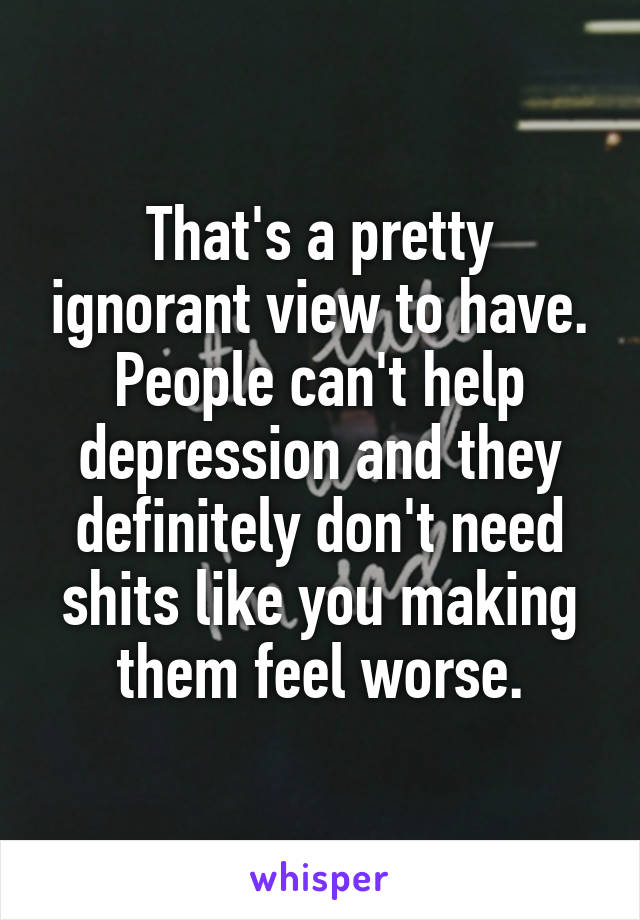That's a pretty ignorant view to have. People can't help depression and they definitely don't need shits like you making them feel worse.
