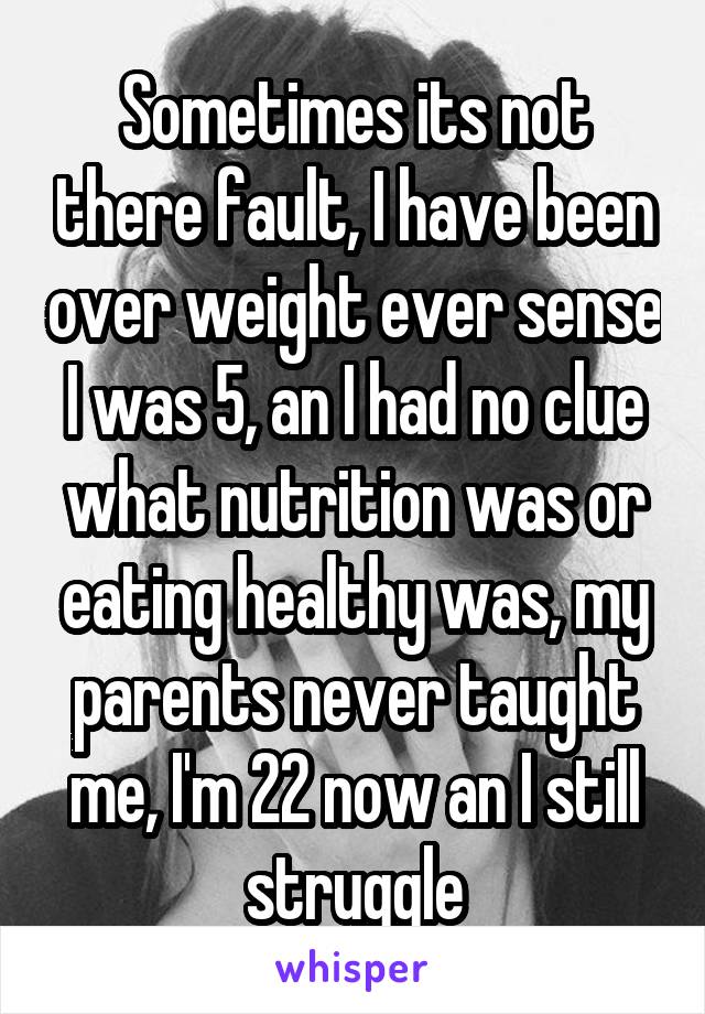 Sometimes its not there fault, I have been over weight ever sense I was 5, an I had no clue what nutrition was or eating healthy was, my parents never taught me, I'm 22 now an I still struggle