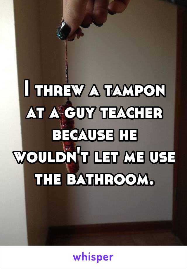 I threw a tampon at a guy teacher because he wouldn't let me use the bathroom.