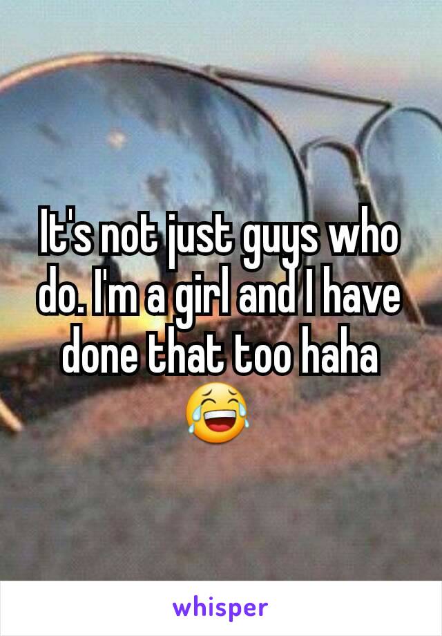 It's not just guys who do. I'm a girl and I have done that too haha 😂 