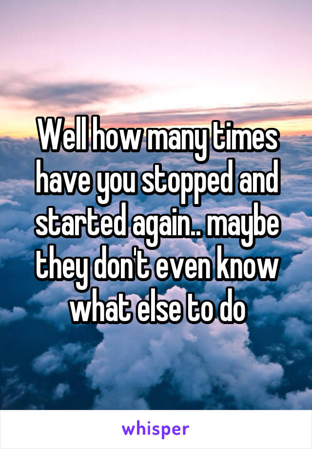 Well how many times have you stopped and started again.. maybe they don't even know what else to do