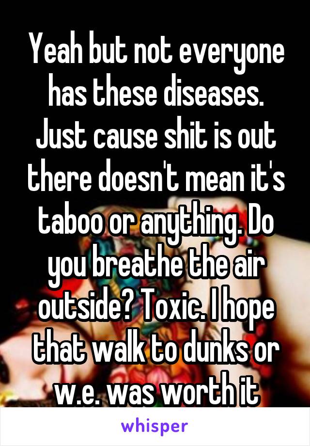 Yeah but not everyone has these diseases. Just cause shit is out there doesn't mean it's taboo or anything. Do you breathe the air outside? Toxic. I hope that walk to dunks or w.e. was worth it