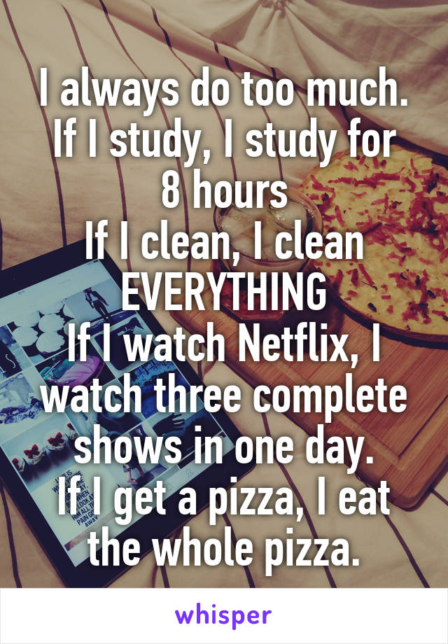 I always do too much.
If I study, I study for 8 hours
If I clean, I clean EVERYTHING
If I watch Netflix, I watch three complete shows in one day.
If I get a pizza, I eat the whole pizza.